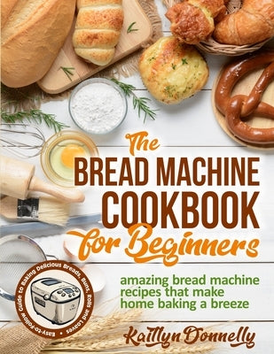 The Bread Machine Cookbook for Beginners: Amazing Bread Machine Recipes That Make Home Baking a Breeze. Easy-to-Follow Guide to Baking Delicious Bread by Donnelly, Kaitlyn