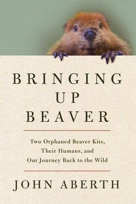 Bringing Up Beaver: Two Orphaned Beaver Kits, Their Humans, and Our Journey Back to the Wild by Aberth, John