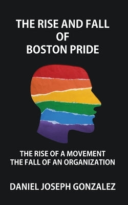 The Rise and Fall of Boston Pride: The Rise of a Movement, The Fall of an Organization by Gonzalez, Daniel Joseph