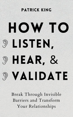 How to Listen, Hear, and Validate: Break Through Invisible Barriers and Transform Your Relationships by King, Patrick