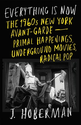 Everything Is Now: The 1960s New York Avant-Garde--Primal Happenings, Underground Movies, Radical Pop by Hoberman, J.
