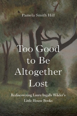 Too Good to Be Altogether Lost: Rediscovering Laura Ingalls Wilder's Little House Books by Hill, Pamela Smith