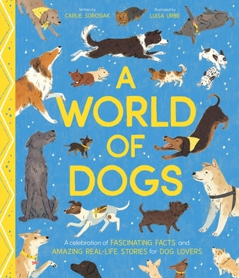 A World of Dogs: A Celebration of Fascinating Facts and Amazing Real-Life Stories for Dog Lovers by Sorosiak, Carlie