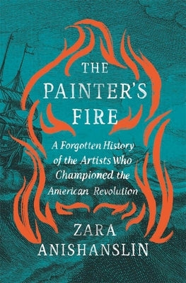 The Painter's Fire: A Forgotten History of the Artists Who Championed the American Revolution by Anishanslin, Zara