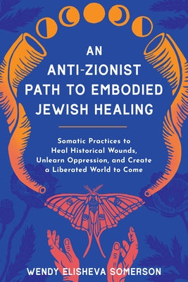 An Anti-Zionist Path to Embodied Jewish Healing: Somatic Practices to Heal Historical Wounds, Unlearn Oppression, and Create a Liberated World to Come by Somerson, Wendy Elisheva