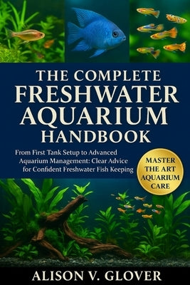 The Complete Freshwater Aquarium Handbook: From First Tank Setup to Advanced Aquarium Management: Clear Advice for Confident Freshwater Fish Keeping by V. Glover, Alison